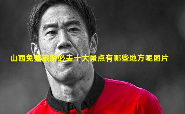 山西免费旅游必去十大景点有哪些地方呢图片