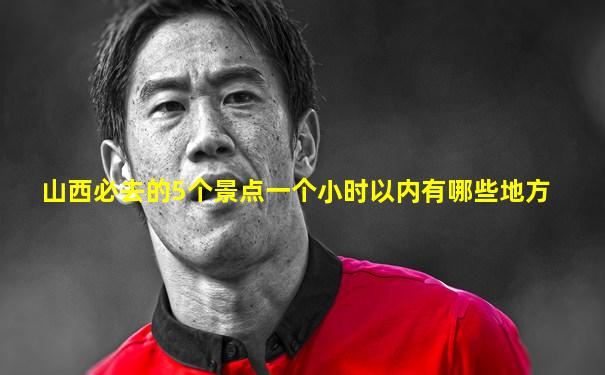 山西必去的5个景点一个小时以内有哪些地方