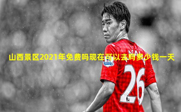 山西景区2021年免费吗现在可以去吗多少钱一天