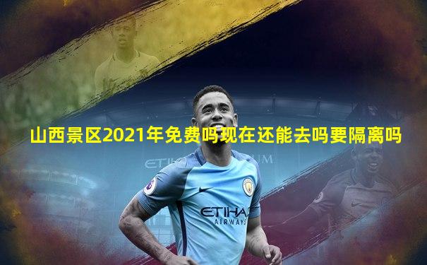 山西景区2021年免费吗现在还能去吗要隔离吗