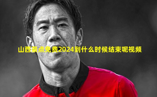 山西景点免费2024到什么时候结束呢视频