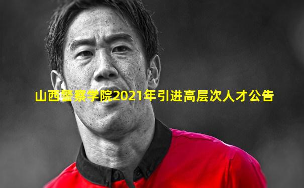 山西警察学院2021年引进高层次人才公告