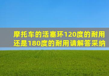 摩托车的活塞环120度的耐用还是180度的耐用请解答采纳