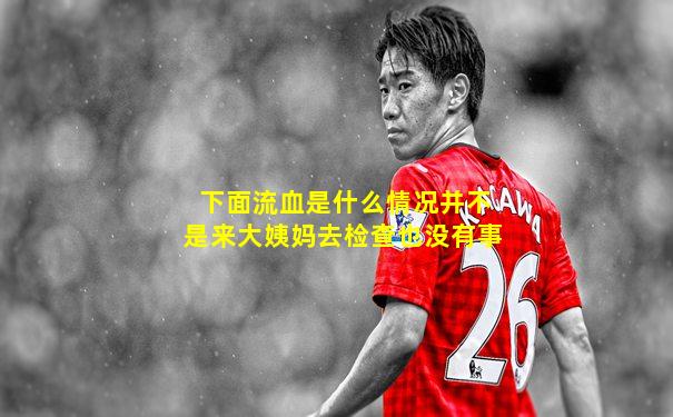 下面流血是什么情况并不是来大姨妈去检查也没有事