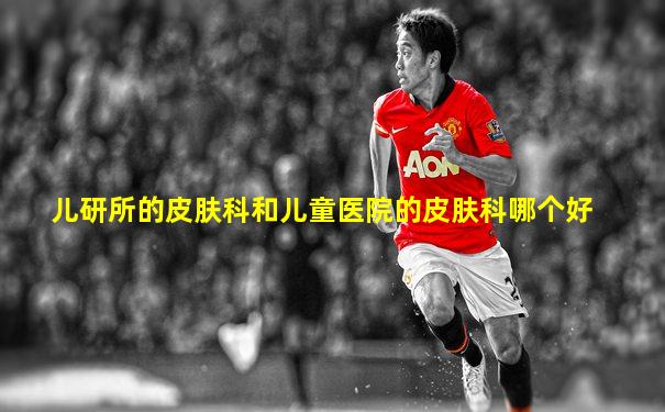 儿研所的皮肤科和儿童医院的皮肤科哪个好