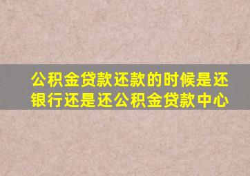 公积金贷款还款的时候是还银行还是还公积金贷款中心