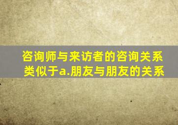 咨询师与来访者的咨询关系类似于a.朋友与朋友的关系