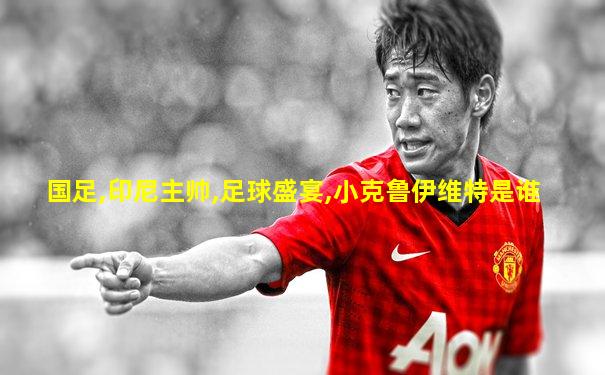 国足,印尼主帅,足球盛宴,小克鲁伊维特是谁