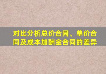 对比分析总价合同、单价合同及成本加酬金合同的差异