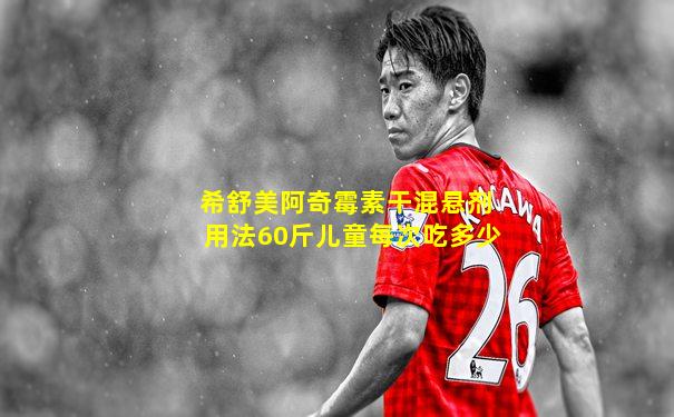 希舒美阿奇霉素干混悬剂用法60斤儿童每次吃多少