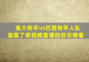 强大枪手vs巴西青年人队谁赢了呢视频直播回放在哪看