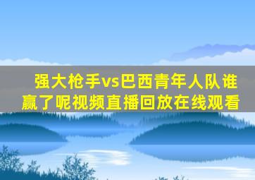 强大枪手vs巴西青年人队谁赢了呢视频直播回放在线观看