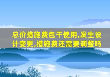 总价措施费包干使用,发生设计变更,措施费还需要调整吗