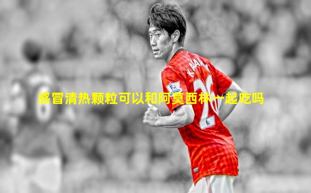 感冒清热颗粒可以和阿莫西林一起吃吗