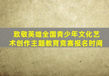 致敬英雄全国青少年文化艺术创作主题教育竞赛报名时间